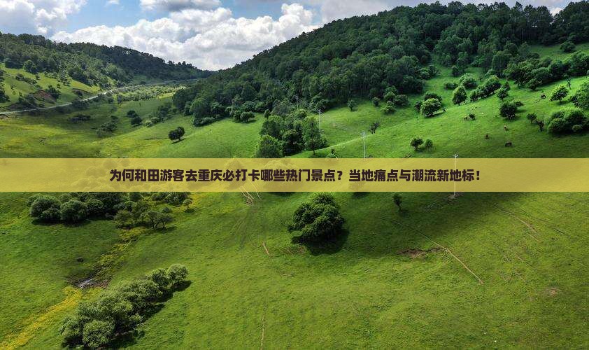 为何和田游客去重庆必打卡哪些热门景点？当地痛点与潮流新地标！