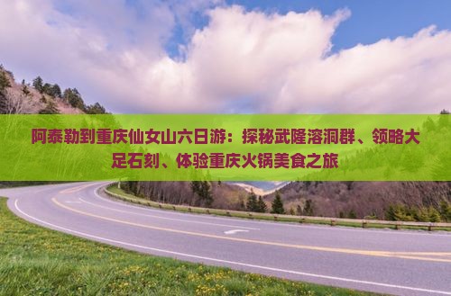 阿泰勒到重庆仙女山六日游：探秘武隆溶洞群、领略大足石刻、体验重庆火锅美食之旅