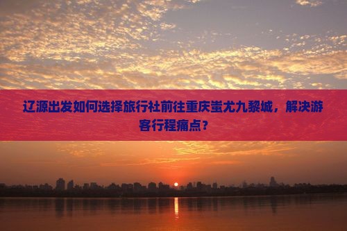 辽源出发如何选择旅行社前往重庆蚩尤九黎城，解决游客行程痛点？