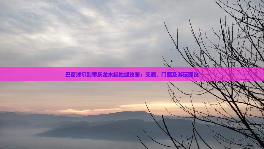 巴彦淖尔到重庆龙水峡地缝攻略：交通、门票及游玩建议