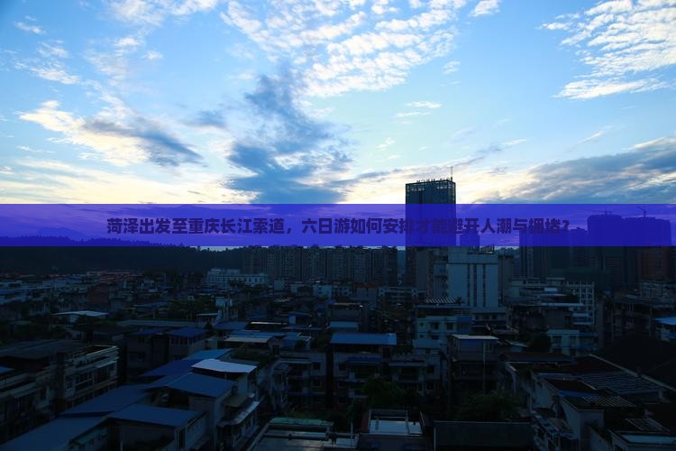 菏泽出发至重庆长江索道，六日游如何安排才能避开人潮与拥堵？
