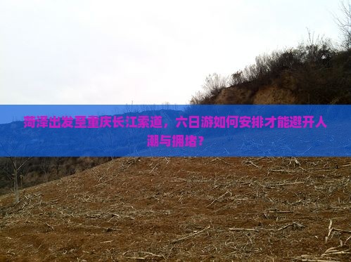 菏泽出发至重庆长江索道，六日游如何安排才能避开人潮与拥堵？
