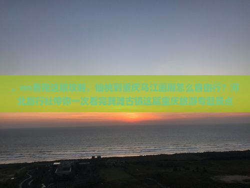 。nn看完这篇攻略，仙桃到重庆乌江画廊怎么自由行？河北旅行社带你一次看完龚滩古镇这篇重庆旅游专题景点！