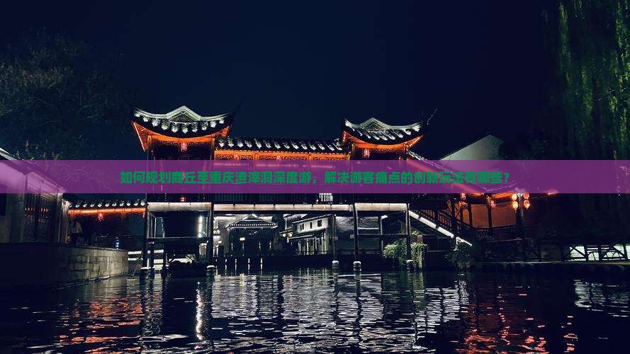 如何规划商丘至重庆渣滓洞深度游，解决游客痛点的创新玩法有哪些？
