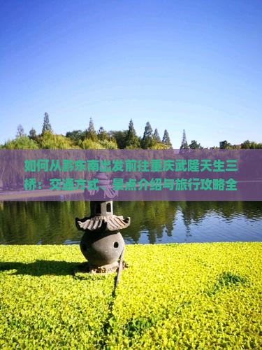如何从黔东南出发前往重庆武隆天生三桥：交通方式、景点介绍与旅行攻略全解析？