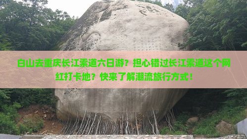 白山去重庆长江索道六日游？担心错过长江索道这个网红打卡地？快来了解潮流旅行方式！