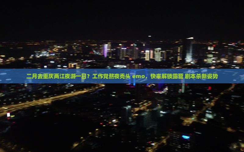 二月去重庆两江夜游一日？工作党熬夜秃头+emo，快来解锁露营+剧本杀新姿势