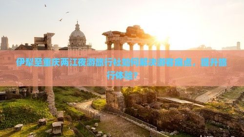 伊犁至重庆两江夜游旅行社如何解决游客痛点，提升旅行体验？