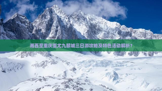 湘西至重庆蚩尤九黎城三日游攻略及特色活动解析？
