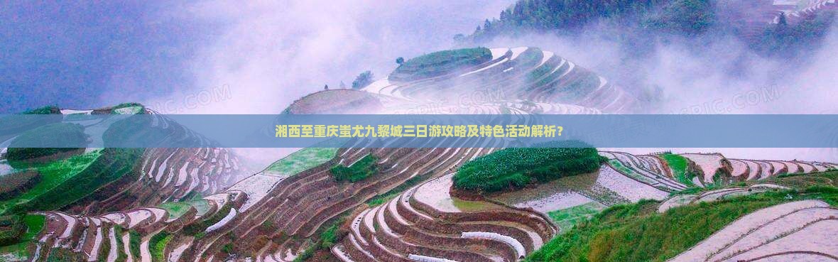 湘西至重庆蚩尤九黎城三日游攻略及特色活动解析？