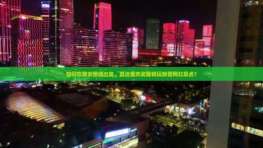 如何在雅安便捷出发，直达重庆武隆畅玩新晋网红景点？