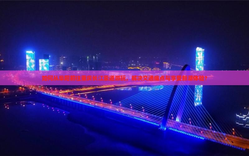 如何从阜阳前往重庆长江索道游玩，解决交通痛点与享受新潮体验？