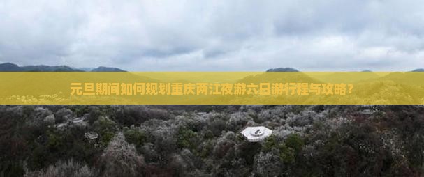 元旦期间如何规划重庆两江夜游六日游行程与攻略？