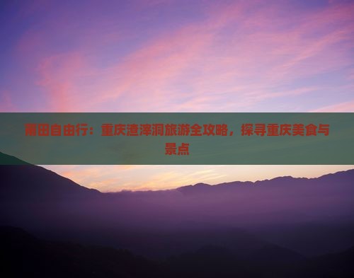 莆田自由行：重庆渣滓洞旅游全攻略，探寻重庆美食与景点