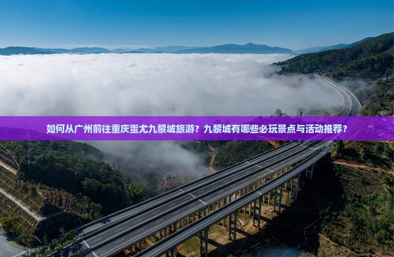 如何从广州前往重庆蚩尤九黎城旅游？九黎城有哪些必玩景点与活动推荐？