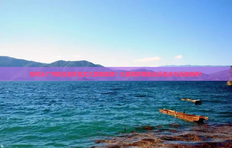 如何从广州前往重庆蚩尤九黎城旅游？九黎城有哪些必玩景点与活动推荐？