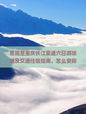 恩施至重庆长江索道六日游攻略及交通住宿指南，怎么安排行程？