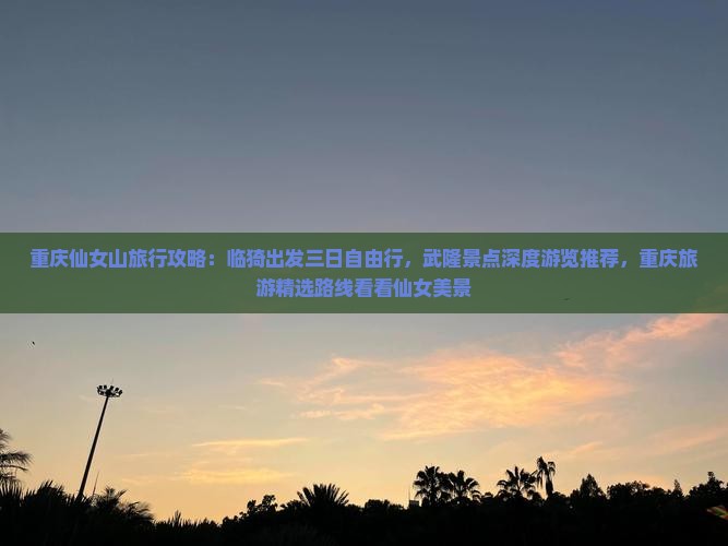 重庆仙女山旅行攻略：临猗出发三日自由行，武隆景点深度游览推荐，重庆旅游精选路线看看仙女美景