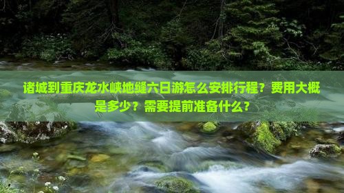 诸城到重庆龙水峡地缝六日游怎么安排行程？费用大概是多少？需要提前准备什么？