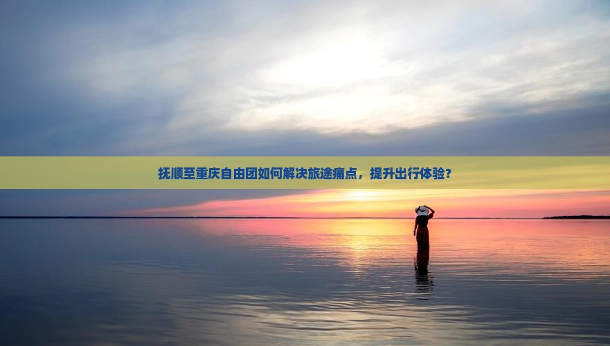抚顺至重庆自由团如何解决旅途痛点，提升出行体验？