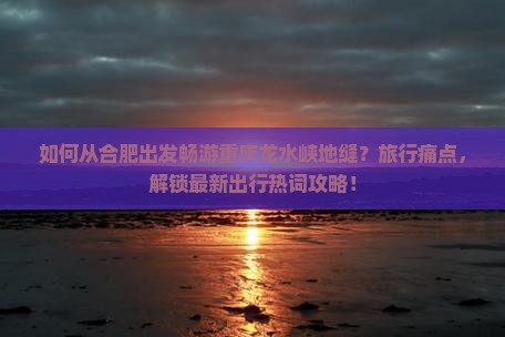 如何从合肥出发畅游重庆龙水峡地缝？旅行痛点，解锁最新出行热词攻略！