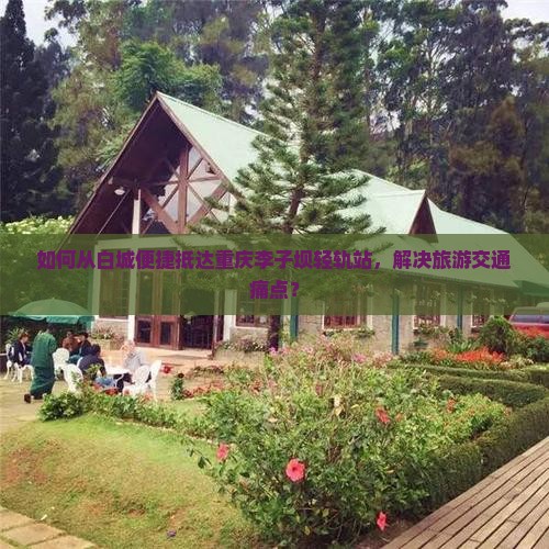 如何从白城便捷抵达重庆李子坝轻轨站，解决旅游交通痛点？