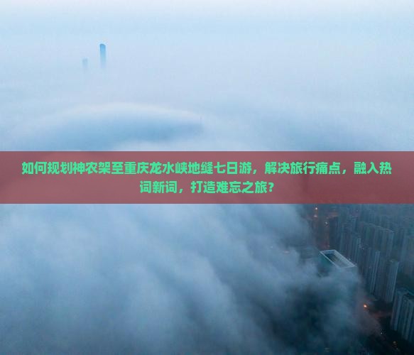 如何规划神农架至重庆龙水峡地缝七日游，解决旅行痛点，融入热词新词，打造难忘之旅？