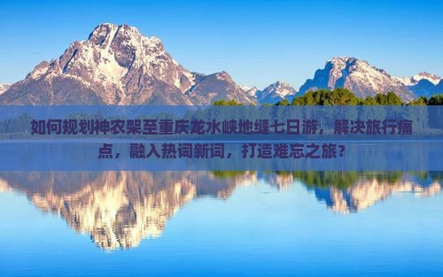 如何规划神农架至重庆龙水峡地缝七日游，解决旅行痛点，融入热词新词，打造难忘之旅？