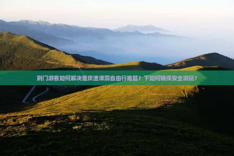 荆门游客如何解决重庆渣滓洞自由行难题？下如何确保安全游玩？