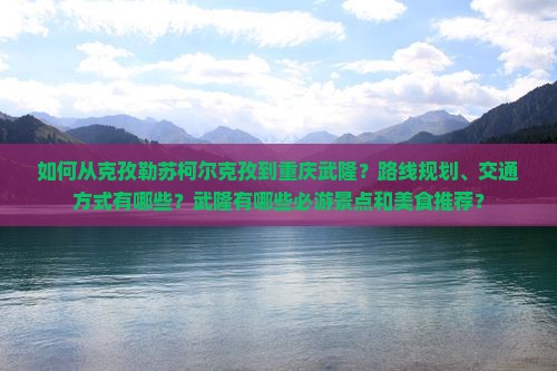 如何从克孜勒苏柯尔克孜到重庆武隆？路线规划、交通方式有哪些？武隆有哪些必游景点和美食推荐？