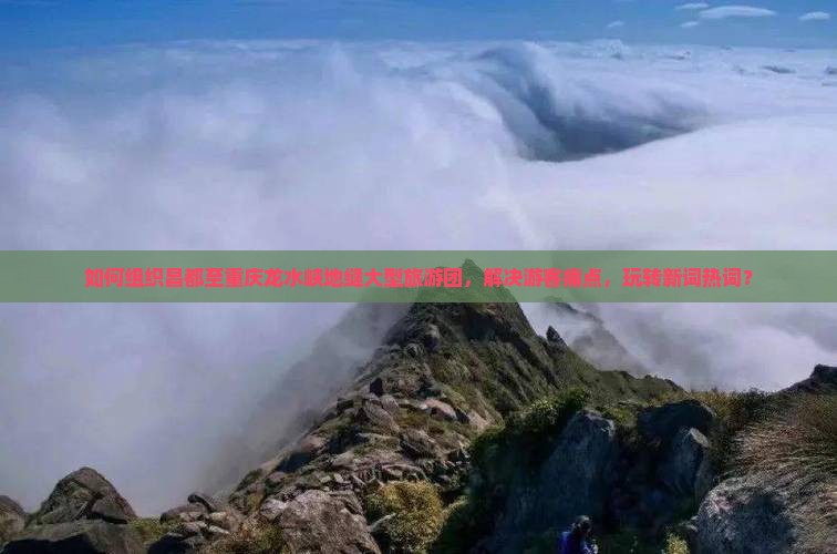 如何组织昌都至重庆龙水峡地缝大型旅游团，解决游客痛点，玩转新词热词？