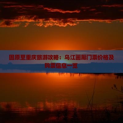 固原至重庆旅游攻略：乌江画廊门票价格及购票信息一览