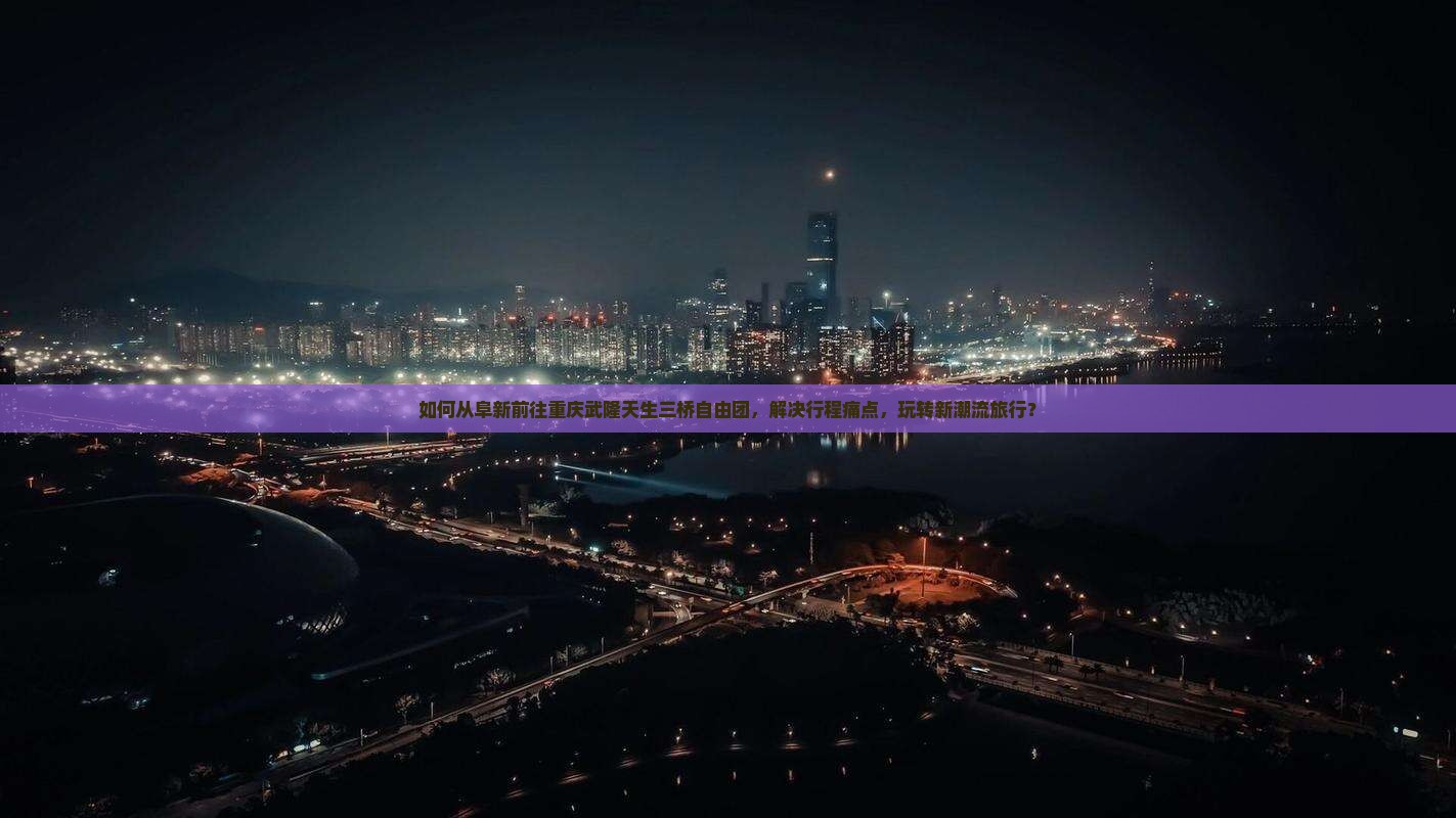 如何从阜新前往重庆武隆天生三桥自由团，解决行程痛点，玩转新潮流旅行？