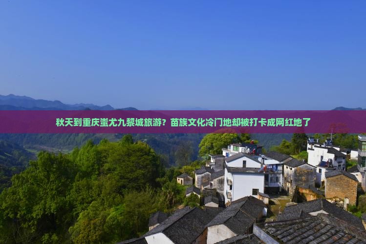 秋天到重庆蚩尤九黎城旅游？苗族文化冷门地却被打卡成网红地了