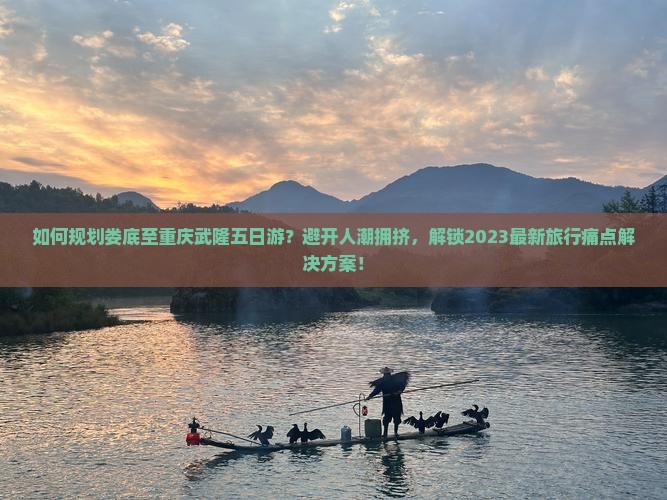 如何规划娄底至重庆武隆五日游？避开人潮拥挤，解锁2023最新旅行痛点解决方案！