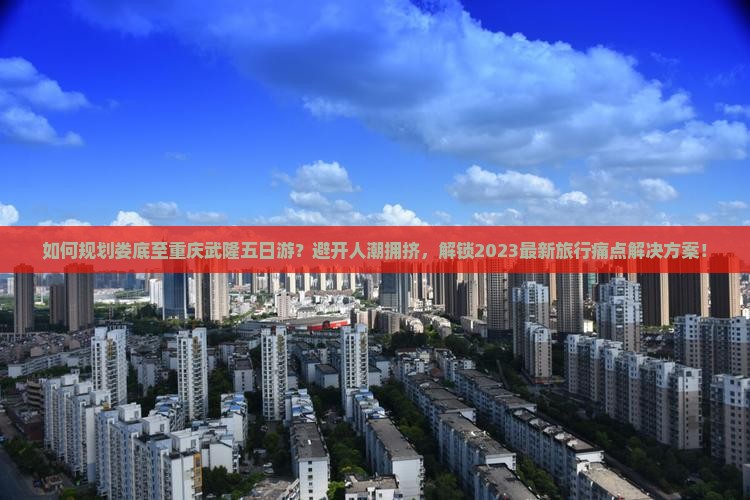 如何规划娄底至重庆武隆五日游？避开人潮拥挤，解锁2023最新旅行痛点解决方案！