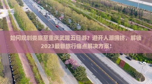如何规划娄底至重庆武隆五日游？避开人潮拥挤，解锁2023最新旅行痛点解决方案！