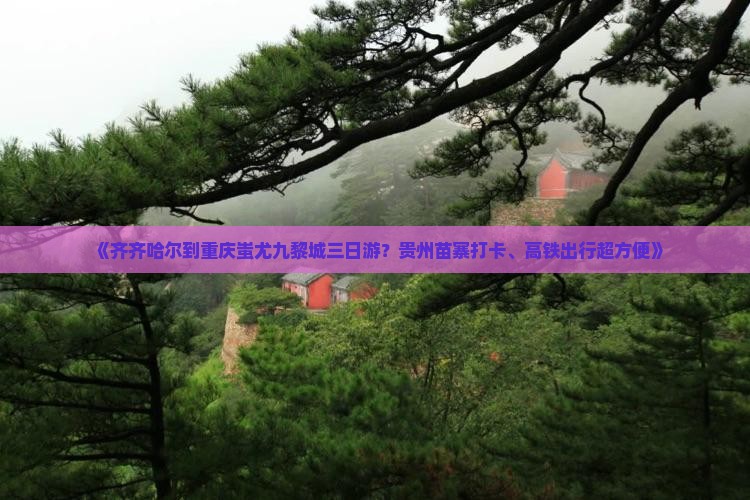 《齐齐哈尔到重庆蚩尤九黎城三日游？贵州苗寨打卡、高铁出行超方便》