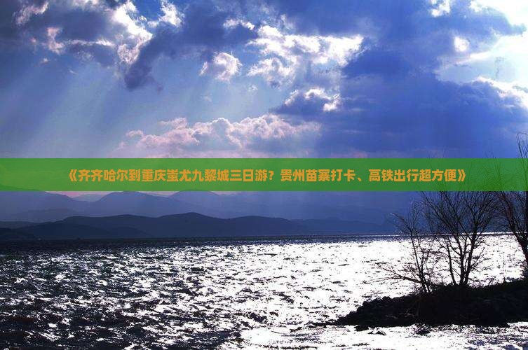 《齐齐哈尔到重庆蚩尤九黎城三日游？贵州苗寨打卡、高铁出行超方便》