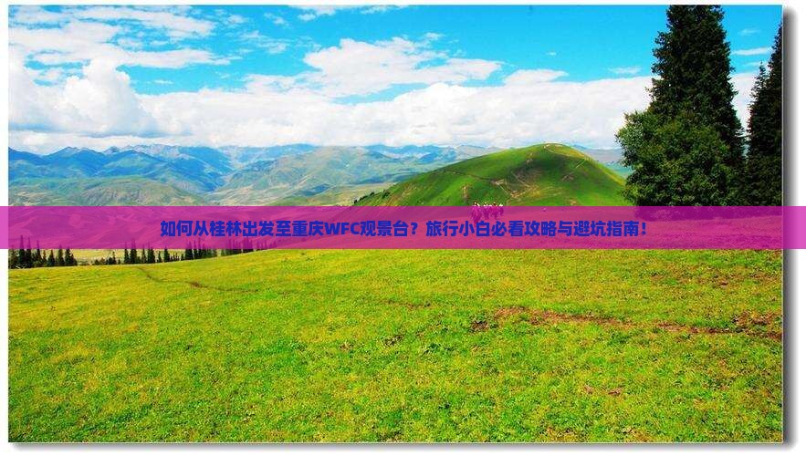 如何从桂林出发至重庆WFC观景台？旅行小白必看攻略与避坑指南！