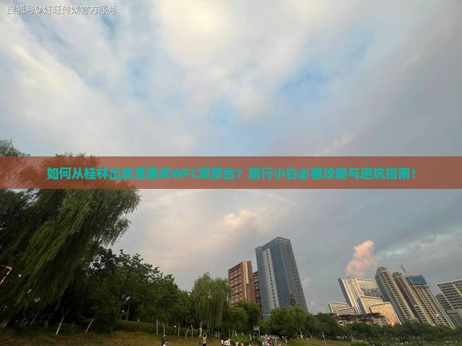 如何从桂林出发至重庆WFC观景台？旅行小白必看攻略与避坑指南！