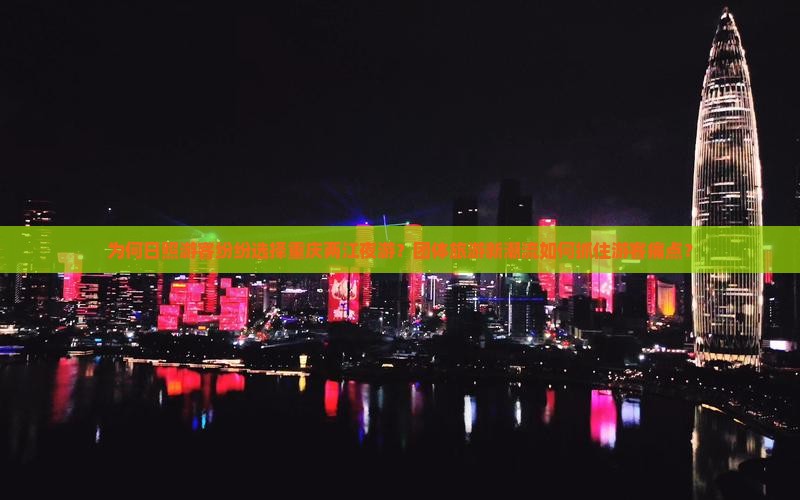 为何日照游客纷纷选择重庆两江夜游？团体旅游新潮流如何抓住游客痛点？