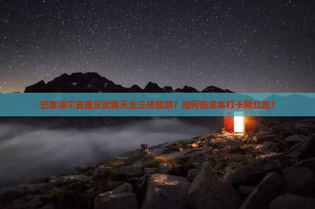 巴彦淖尔去重庆武隆天生三桥旅游？如何低成本打卡网红地？