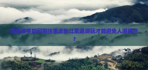 菏泽游客如何前往重庆长江索道游玩才能避免人潮拥挤？