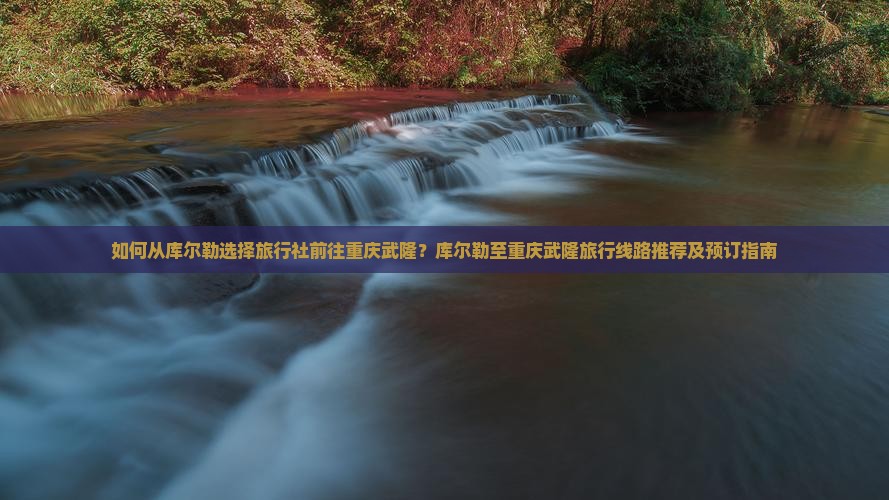 如何从库尔勒选择旅行社前往重庆武隆？库尔勒至重庆武隆旅行线路推荐及预订指南