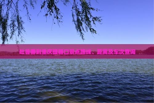 吐鲁番到重庆磁器口景点路线、距离及车次查询