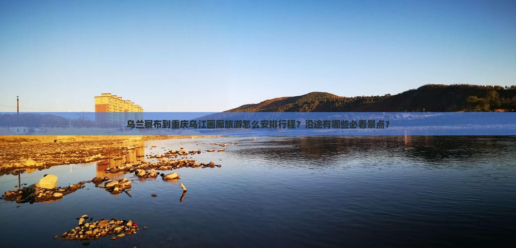 乌兰察布到重庆乌江画廊旅游怎么安排行程？沿途有哪些必看景点？