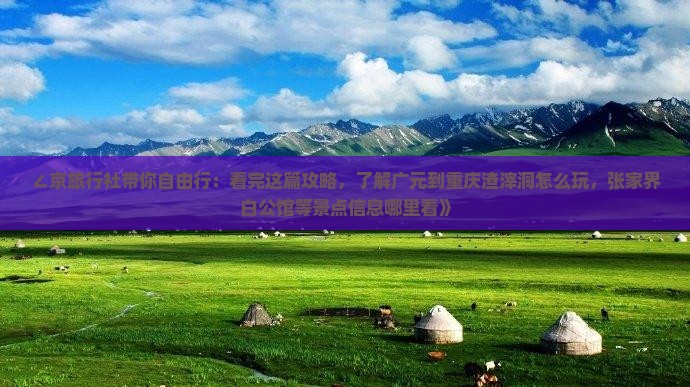 ∠京旅行社带你自由行：看完这篇攻略，了解广元到重庆渣滓洞怎么玩，张家界白公馆等景点信息哪里看》