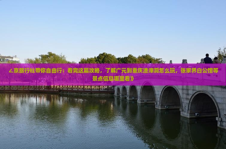 ∠京旅行社带你自由行：看完这篇攻略，了解广元到重庆渣滓洞怎么玩，张家界白公馆等景点信息哪里看》