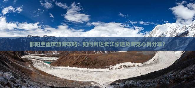 邵阳至重庆旅游攻略：如何到达长江索道及游览心得分享？